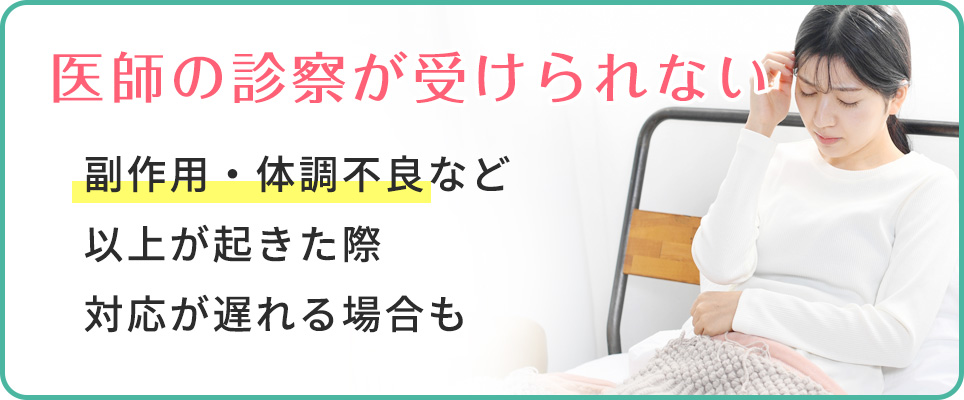 医師の診察が受けられないので、副作用等で対応が遅れる可能性も